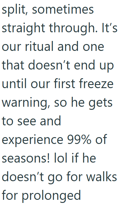 split, sometimes straight through. It's our ritual and one that doesn't end up until our first freeze warning, so he gets to see and experience 99% of seasons! lol if he doesn't go for walks for prolonged