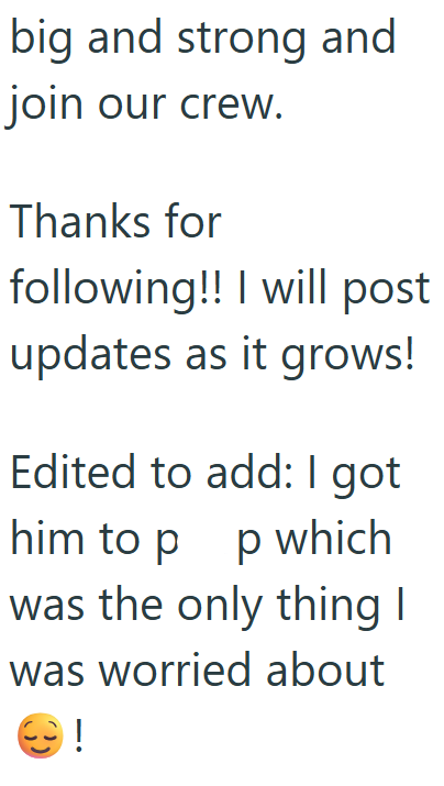 big and strong and join our crew. Thanks for following!! I will post updates as it grows! Edited to add: I got him to p p which was the only thing I was worried about 9!