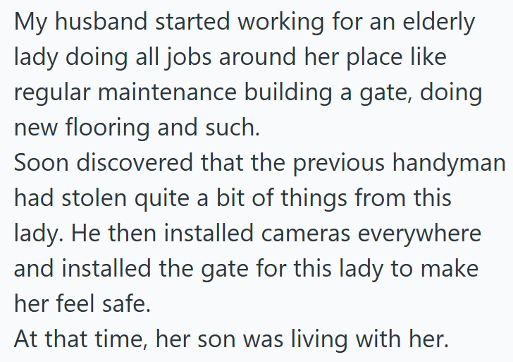 My husband started working for an elderly lady doing all jobs around her place like regular maintenance building a gate, doing new flooring and such. Soon discovered that the previous handyman had stolen quite a bit of things from this lady. He then installed cameras everywhere and installed the gate for this lady to make her feel safe. At that time, her son was living with her.