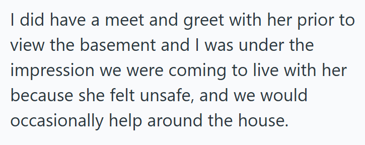 I did have a meet and greet with her prior to view the basement and I was under the impression we were coming to live with her because she felt unsafe, and we would occasionally help around the house.