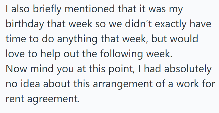 I also briefly mentioned that it was my birthday that week so we didn't exactly have time to do anything that week, but would love to help out the following week. Now mind you at this point, I had absolutely no idea about this arrangement of a work for rent agreement.