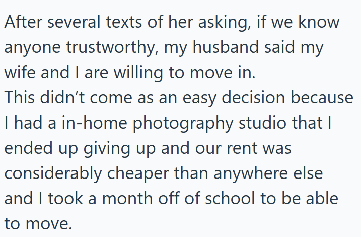 After several texts of her asking, if we know anyone trustworthy, my husband said my wife and I are willing to move in. This didn't come as an easy decision because I had a in-home photography studio that I ended up giving up and our rent was considerably cheaper than anywhere else and I took a month off of school to be able to move.