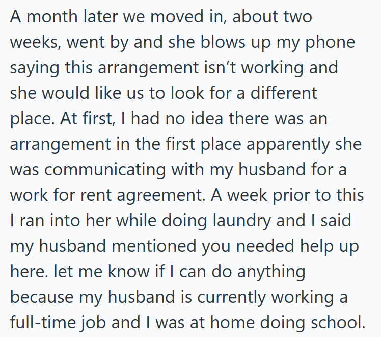 A month later we moved in, about two weeks, went by and she blows up my phone saying this arrangement isn't working and she would like us to look for a different place. At first, I had no idea there was an arrangement in the first place apparently she was communicating with my husband for a work for rent agreement. A week prior to this I ran into her while doing laundry and I said my husband mentioned you needed help up here. let me know if I can do anything because my husband is currently worki