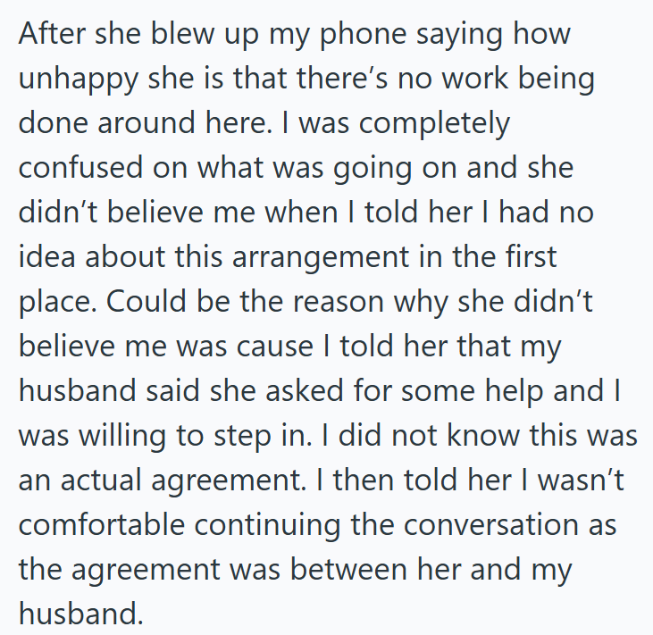 After she blew up my phone saying how unhappy she is that there's no work being done around here. I was completely confused on what was going on and she didn't believe me when I told her I had no idea about this arrangement in the first place. Could be the reason why she didn't believe me was cause I told her that my husband said she asked for some help and I was willing to step in. I did not know this was an actual agreement. I then told her I wasn't comfortable continuing the conversation as t