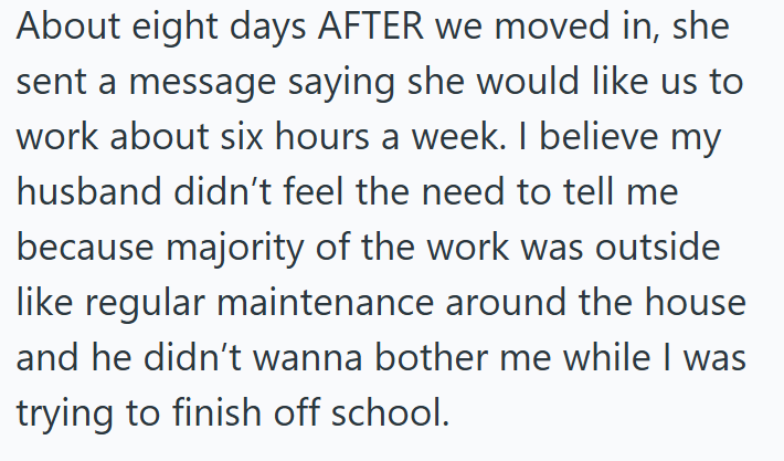 About eight days AFTER we moved in, she sent a message saying she would like us to work about six hours a week. I believe my husband didn't feel the need to tell me because majority of the work was outside like regular maintenance around the house and he didn't wanna bother me while I was trying to finish off school.