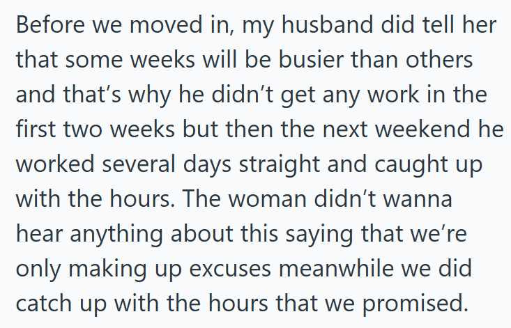 Before we moved in, my husband did tell her that some weeks will be busier than others and that's why he didn't get any work in the first two weeks but then the next weekend he worked several days straight and caught up with the hours. The woman didn't wanna hear anything about this saying that we're only making up excuses meanwhile we did catch up with the hours that we promised.