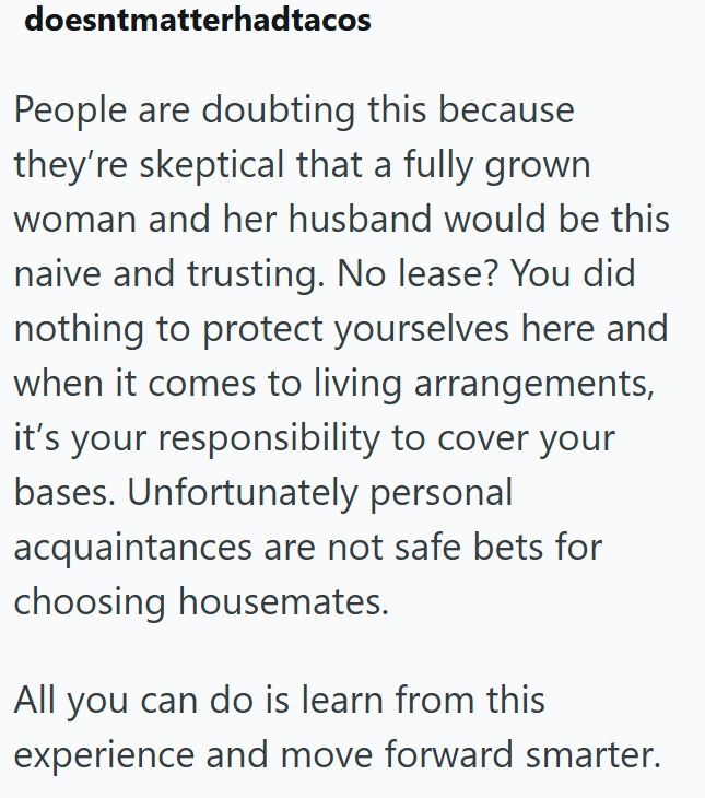 doesntmatterhadtacos People are doubting this because they're skeptical that a fully grown woman and her husband would be this naive and trusting. No lease? You did nothing to protect yourselves here and when it comes to living arrangements, it's your responsibility to cover your bases. Unfortunately personal acquaintances are not safe bets for choosing housemates. All you can do is learn from this experience and move forward smarter.