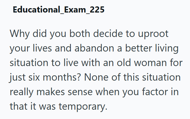 Educational_Exam_225 Why did you both decide to uproot your lives and abandon a better living situation to live with an old woman for just six months? None of this situation really makes sense when you factor in that it was temporary.