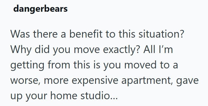 dangerbears Was there a benefit to this situation? Why did you move exactly? All I'm getting from this is you moved to a worse, more expensive apartment, gave up your home studio...