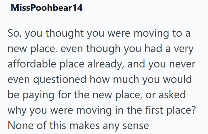 MissPoohbear14 So, you thought you were moving to a new place, even though you had a very affordable place already, and you never even questioned how much you would be paying for the new place, or asked why you were moving in the first place? None of this makes any sense