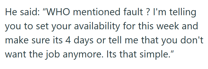 He said: "WHO mentioned fault? I'm telling you to set your availability for this week and make sure its 4 days or tell me that you don't want the job anymore. Its that simple."