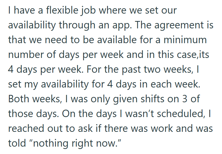 I have a flexible job where we set our availability through an app. The agreement is that we need to be available for a minimum number of days per week and in this case,its 4 days per week. For the past two weeks, I set my availability for 4 days in each week. Both weeks, I was only given shifts on 3 of those days. On the days I wasn't scheduled, I reached out to ask if there was work and was told "nothing right now."