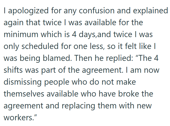 I apologized for any confusion and explained again that twice I was available for the minimum which is 4 days, and twice I was only scheduled for one less, so it felt like I was being blamed. Then he replied: "The 4 shifts was part of the agreement. I am now dismissing people who do not make themselves available who have broke the agreement and replacing them with new workers."