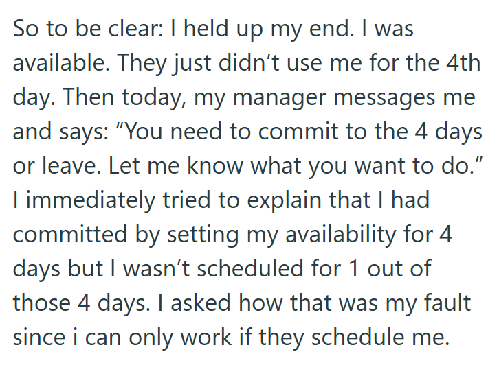 So to be clear: I held up my end. I was available. They just didn't use me for the 4th day. Then today, my manager messages me and says: "You need to commit to the 4 days or leave. Let me know what you want to do." I immediately tried to explain that I had committed by setting my availability for 4 days but I wasn't scheduled for 1 out of those 4 days. I asked how that was my fault since i can only work if they schedule me.