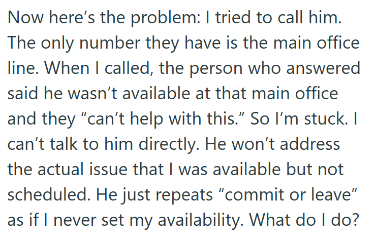 Now here's the problem: I tried to call him. The only number they have is the main office line. When I called, the person who answered said he wasn't available at that main office and they "can't help with this." So I'm stuck. I can't talk to him directly. He won't address the actual issue that I was available but not scheduled. He just repeats "commit or leave" as if I never set my availability. What do I do?
