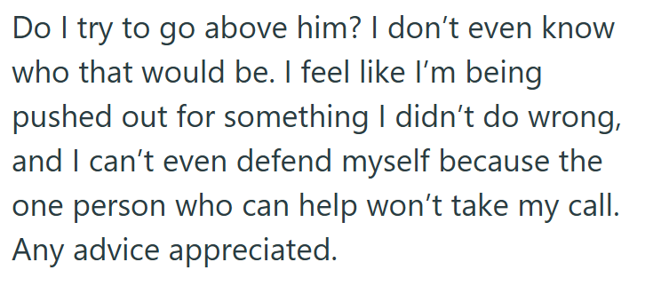 Do I try to go above him? I don't even know who that would be. I feel like I'm being pushed out for something I didn't do wrong, and I can't even defend myself because the one person who can help won't take my call. Any advice appreciated.