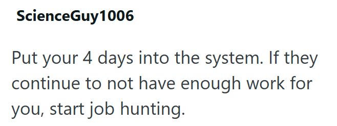 ScienceGuy1006 Put your 4 days into the system. If they continue to not have enough work for you, start job hunting.
