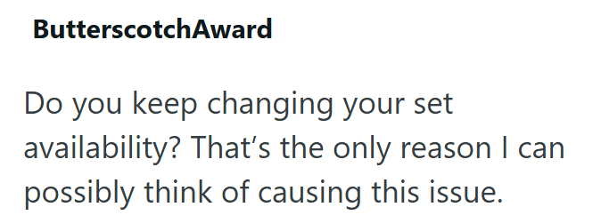 ButterscotchAward Do you keep changing your set availability? That's the only reason I can possibly think of causing this issue.