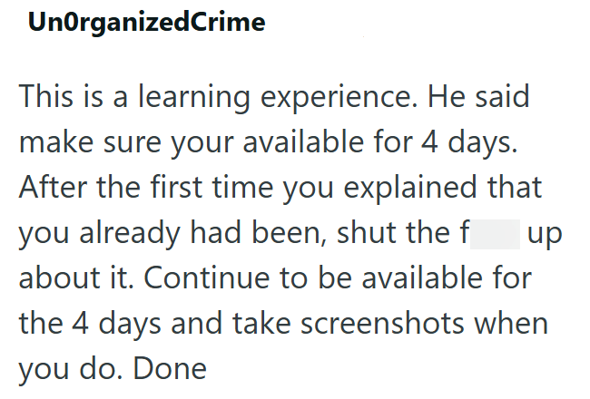 UnOrganizedCrime This is a learning experience. He said make sure your available for 4 days. After the first time you explained that you already had been, shut the f up about it. Continue to be available for the 4 days and take screenshots when you do. Done