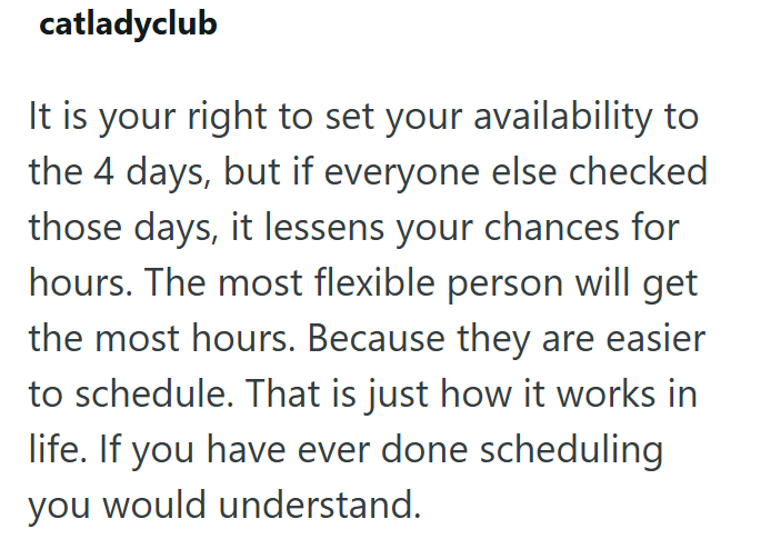 catladyclub It is your right to set your availability to the 4 days, but if everyone else checked those days, it lessens your chances for hours. The most flexible person will get the most hours. Because they are easier to schedule. That is just how it works in life. If you have ever done scheduling you would understand.