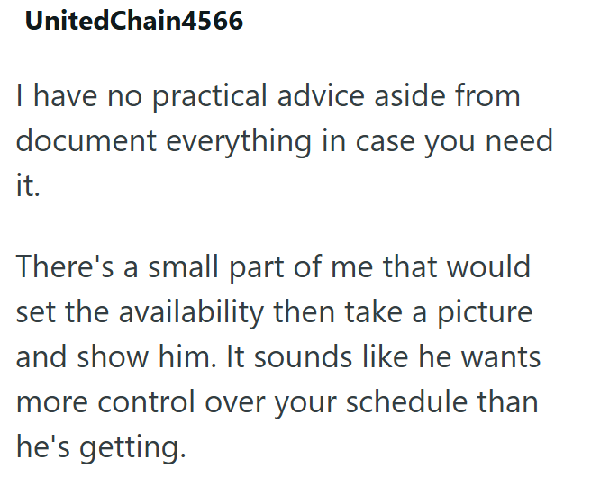 UnitedChain4566 I have no practical advice aside from document everything in case you need it. There's a small part of me that would set the availability then take a picture and show him. It sounds like he wants more control over your schedule than he's getting.