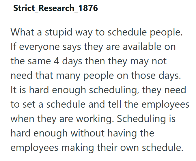 Strict Research_1876 What a stupid way to schedule people. If everyone says they are available on the same 4 days then they may not need that many people on those days. It is hard enough scheduling, they need to set a schedule and tell the employees when they are working. Scheduling is hard enough without having the employees making their own schedule.