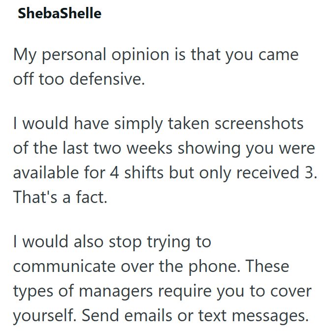 ShebaShelle My personal opinion is that you came off too defensive. I would have simply taken screenshots of the last two weeks showing you were available for 4 shifts but only received 3. That's a fact. I would also stop trying to communicate over the phone. These types of managers require you to cover yourself. Send emails or text messages.