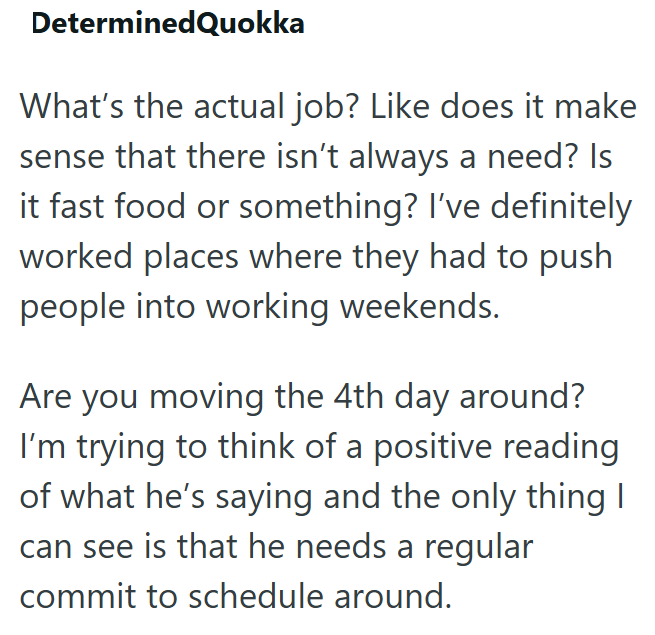 DeterminedQuokka What's the actual job? Like does it make sense that there isn't always a need? Is it fast food or something? I've definitely worked places where they had to push people into working weekends. Are you moving the 4th day around? I'm trying to think of a positive reading of what he's saying and the only thing I can see is that he needs a regular commit to schedule around.