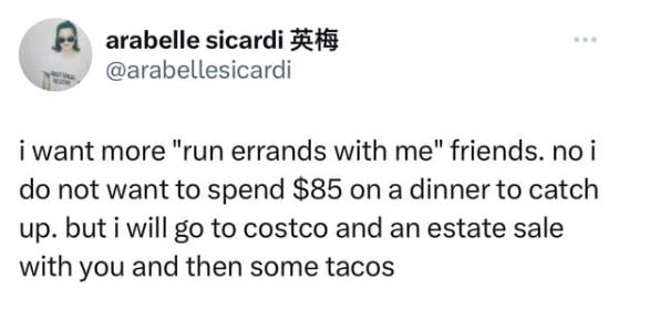 arabelle sicardi @arabellesicardi i want more "run errands with me" friends. no i do not want to spend $85 on a dinner to catch up. but i will go to costco and an estate sale with you and then some tacos