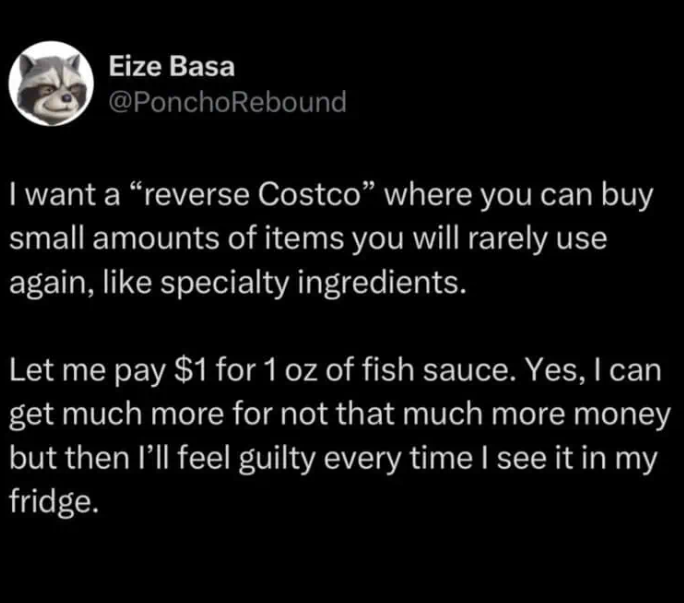 Eize Basa @PonchoRebound I want a "reverse Costco" where you can buy small amounts of items you will rarely use again, like specialty ingredients. Let me pay $1 for 1 oz of fish sauce. Yes, I can get much more for not that much more money but then I'll feel guilty every time I see it in my fridge.
