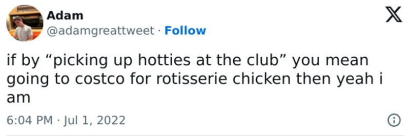 Adam @adamgreattweet. Follow if by "picking up hotties at the club" you mean going to costco for rotisserie chicken then yeah i am . 6:04 PM Jul 1, 2022 X
