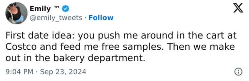 Emily TM @emily_tweets. Follow X First date idea: you push me around in the cart at Costco and feed me free samples. Then we make out in the bakery department. 9:04 PM Sep 23, 2024 i