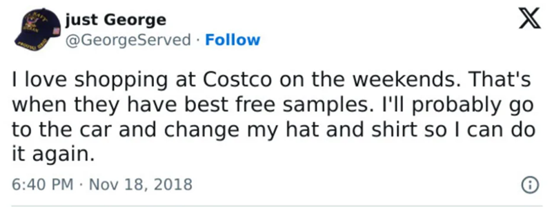 just George @GeorgeServed · Follow X I love shopping at Costco on the weekends. That's when they have best free samples. I'll probably go to the car and change my hat and shirt so I can do it again. . 6:40 PM Nov 18, 2018 6