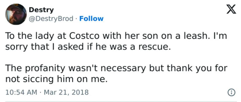 Destry @DestryBrod Follow To the lady at Costco with her son on a leash. I'm sorry that I asked if he was a rescue. The profanity wasn't necessary but thank you for not siccing him on me. 10:54 AM Mar 21, 2018 X