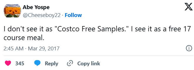 Abe Yospe @Cheeseboy22. Follow X I don't see it as "Costco Free Samples." I see it as a free 17 course meal. 2:45 AM · Mar 29, 2017 345 Reply Copy link