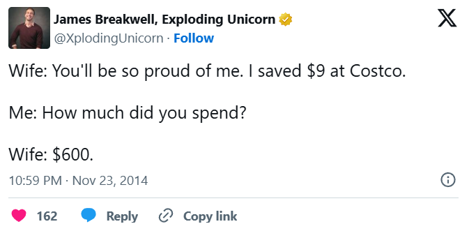 James Breakwell, Exploding Unicorn @Xploding Unicorn. Follow Wife: You'll be so proud of me. I saved $9 at Costco. Me: How much did you spend? Wife: $600. 10:59 PM - Nov 23, 2014 162 Reply Copy link X