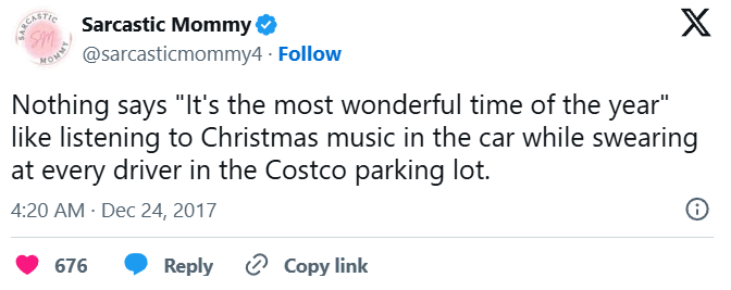 SARCASTIC Sm Sarcastic Mommy ❤ @sarcasticmommy4. Follow X Nothing says "It's the most wonderful time of the year" like listening to Christmas music in the car while swearing at every driver in the Costco parking lot. 4:20 AM Dec 24, 2017 676 Reply Copy link