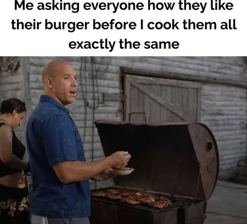 Me asking everyone how they like their burger before I cook them all exactly the same
