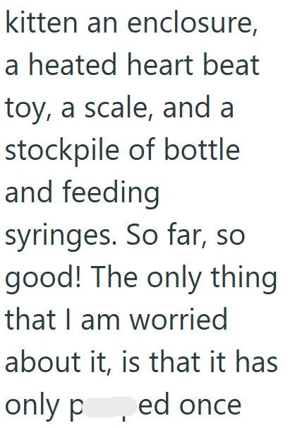 kitten an enclosure, a heated heart beat toy, a scale, and a stockpile of bottle and feeding syringes. So far, so good! The only thing that I am worried about it, is that it has only p ed once