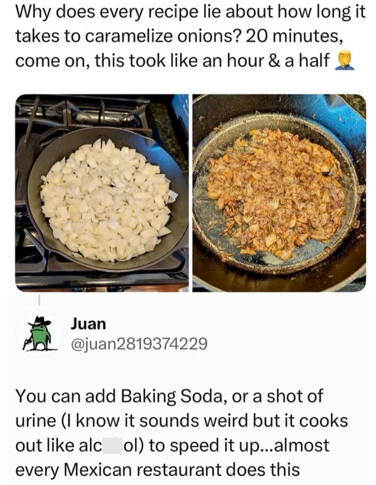 Why does every recipe lie about how long it takes to caramelize onions? 20 minutes, come on, this took like an hour & a half Juan @juan2819374229 You can add Baking Soda, or a shot of urine (I know it sounds weird but it cooks out like alcol) to speed it up...almost every Mexican restaurant does this