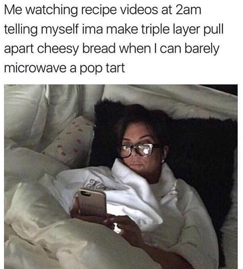 Me watching recipe videos at 2am telling myself ima make triple layer pull apart cheesy bread when I can barely microwave a pop tart