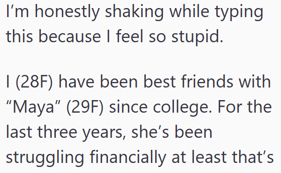 I'm honestly shaking while typing this because I feel so stupid. I (28F) have been best friends with "Maya" (29F) since college. For the last three years, she's been struggling financially at least that's