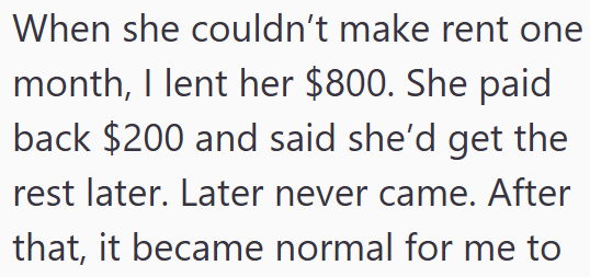 When she couldn't make rent one month, I lent her $800. She paid back $200 and said she'd get the rest later. Later never came. After that, it became normal for me to