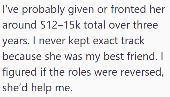 I've probably given or fronted her around $12-15k total over three years. I never kept exact track because she was my best friend. I figured if the roles were reversed, she'd help me.