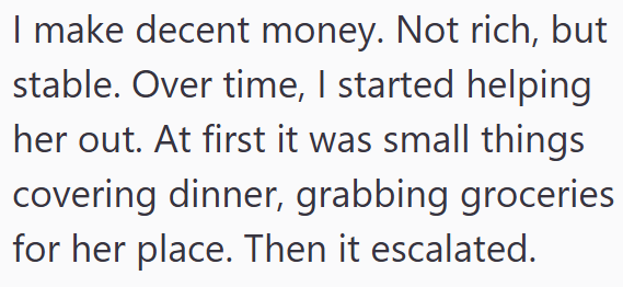 I make decent money. Not rich, but stable. Over time, I started helping her out. At first it was small things covering dinner, grabbing groceries for her place. Then it escalated.