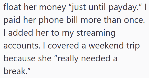 float her money "just until payday." I paid her phone bill more than once. I added her to my streaming accounts. I covered a weekend trip because she “really needed a break."