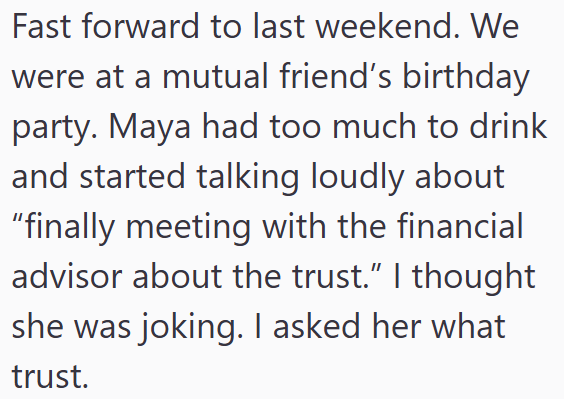 Fast forward to last weekend. We were at a mutual friend's birthday party. Maya had too much to drink and started talking loudly about "finally meeting with the financial advisor about the trust." I thought she was joking. I asked her what trust.