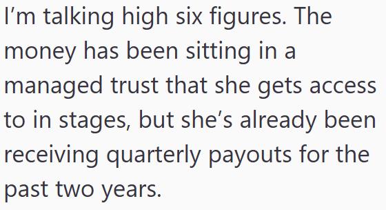 I'm talking high six figures. The money has been sitting in a managed trust that she gets access to in stages, but she's already been receiving quarterly payouts for the past two years.