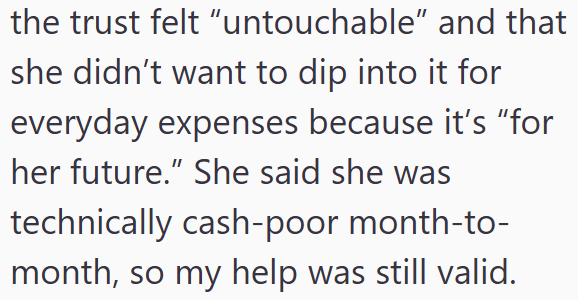 the trust felt "untouchable" and that she didn't want to dip into it for everyday expenses because it's "for her future." She said she was technically cash-poor month-to- month, so my help was still valid.