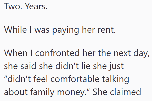 Two. Years. While I was paying her rent. When I confronted her the next day, she said she didn't lie she just "didn't feel comfortable talking about family money." She claimed
